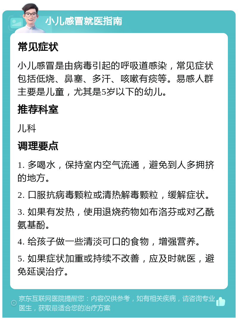 小儿感冒就医指南 常见症状 小儿感冒是由病毒引起的呼吸道感染，常见症状包括低烧、鼻塞、多汗、咳嗽有痰等。易感人群主要是儿童，尤其是5岁以下的幼儿。 推荐科室 儿科 调理要点 1. 多喝水，保持室内空气流通，避免到人多拥挤的地方。 2. 口服抗病毒颗粒或清热解毒颗粒，缓解症状。 3. 如果有发热，使用退烧药物如布洛芬或对乙酰氨基酚。 4. 给孩子做一些清淡可口的食物，增强营养。 5. 如果症状加重或持续不改善，应及时就医，避免延误治疗。