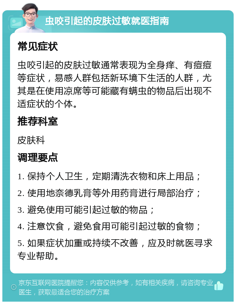 虫咬引起的皮肤过敏就医指南 常见症状 虫咬引起的皮肤过敏通常表现为全身痒、有痘痘等症状，易感人群包括新环境下生活的人群，尤其是在使用凉席等可能藏有螨虫的物品后出现不适症状的个体。 推荐科室 皮肤科 调理要点 1. 保持个人卫生，定期清洗衣物和床上用品； 2. 使用地奈德乳膏等外用药膏进行局部治疗； 3. 避免使用可能引起过敏的物品； 4. 注意饮食，避免食用可能引起过敏的食物； 5. 如果症状加重或持续不改善，应及时就医寻求专业帮助。