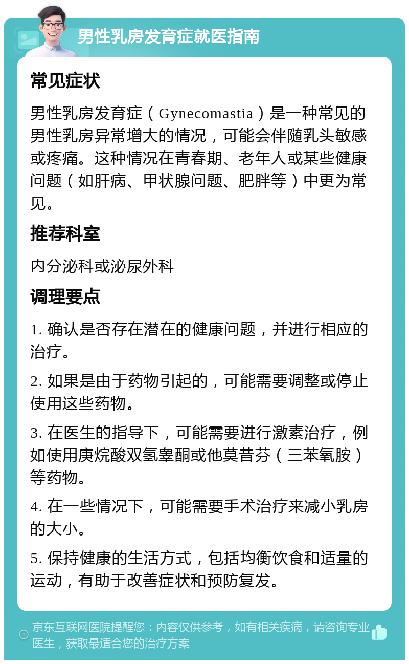 男性乳房发育症就医指南 常见症状 男性乳房发育症（Gynecomastia）是一种常见的男性乳房异常增大的情况，可能会伴随乳头敏感或疼痛。这种情况在青春期、老年人或某些健康问题（如肝病、甲状腺问题、肥胖等）中更为常见。 推荐科室 内分泌科或泌尿外科 调理要点 1. 确认是否存在潜在的健康问题，并进行相应的治疗。 2. 如果是由于药物引起的，可能需要调整或停止使用这些药物。 3. 在医生的指导下，可能需要进行激素治疗，例如使用庚烷酸双氢睾酮或他莫昔芬（三苯氧胺）等药物。 4. 在一些情况下，可能需要手术治疗来减小乳房的大小。 5. 保持健康的生活方式，包括均衡饮食和适量的运动，有助于改善症状和预防复发。