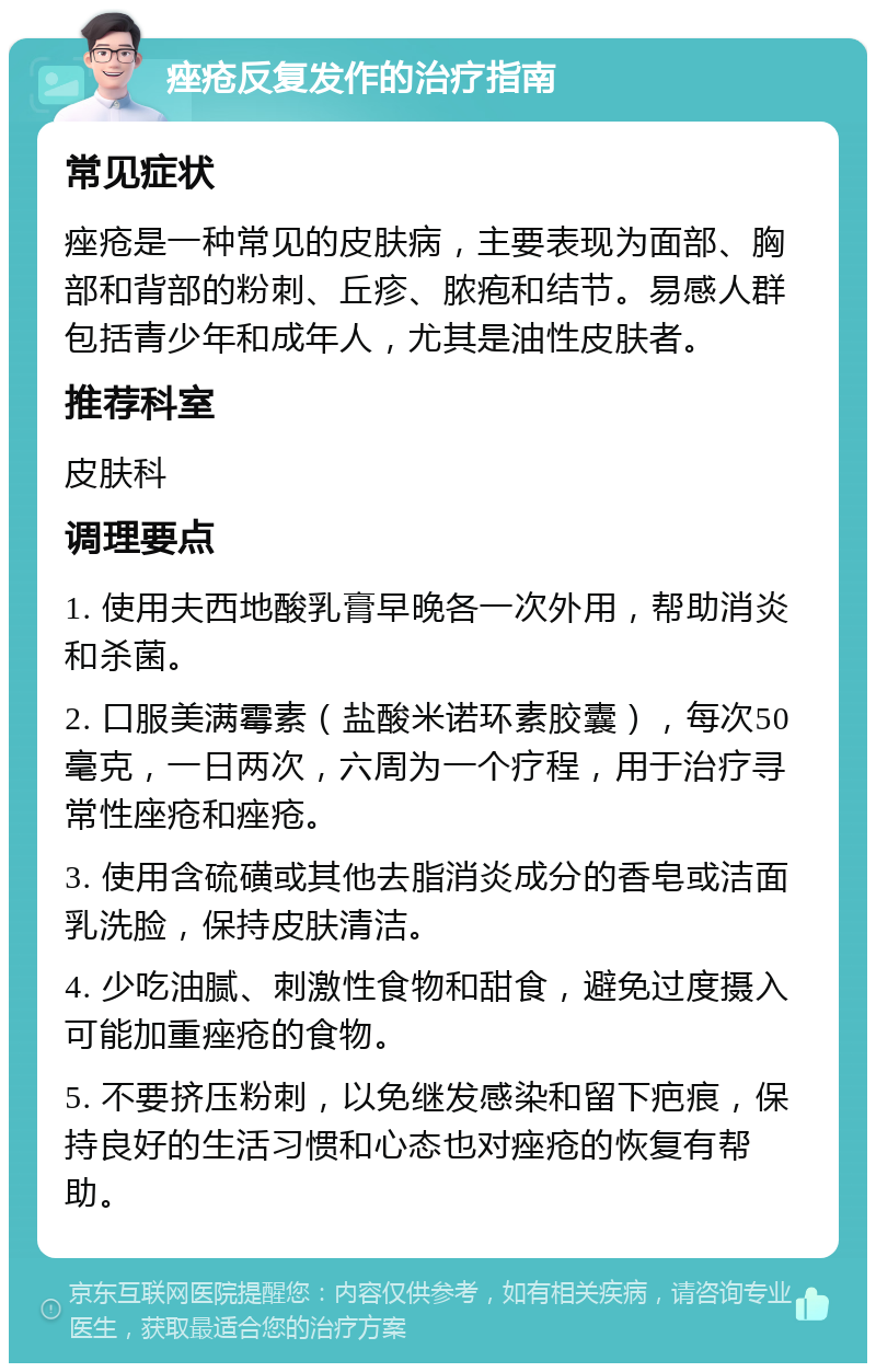 痤疮反复发作的治疗指南 常见症状 痤疮是一种常见的皮肤病，主要表现为面部、胸部和背部的粉刺、丘疹、脓疱和结节。易感人群包括青少年和成年人，尤其是油性皮肤者。 推荐科室 皮肤科 调理要点 1. 使用夫西地酸乳膏早晚各一次外用，帮助消炎和杀菌。 2. 口服美满霉素（盐酸米诺环素胶囊），每次50毫克，一日两次，六周为一个疗程，用于治疗寻常性座疮和痤疮。 3. 使用含硫磺或其他去脂消炎成分的香皂或洁面乳洗脸，保持皮肤清洁。 4. 少吃油腻、刺激性食物和甜食，避免过度摄入可能加重痤疮的食物。 5. 不要挤压粉刺，以免继发感染和留下疤痕，保持良好的生活习惯和心态也对痤疮的恢复有帮助。