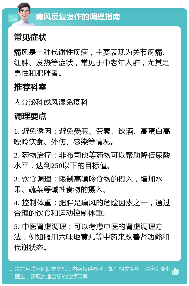 痛风反复发作的调理指南 常见症状 痛风是一种代谢性疾病，主要表现为关节疼痛、红肿、发热等症状，常见于中老年人群，尤其是男性和肥胖者。 推荐科室 内分泌科或风湿免疫科 调理要点 1. 避免诱因：避免受寒、劳累、饮酒、高蛋白高嘌呤饮食、外伤、感染等情况。 2. 药物治疗：非布司他等药物可以帮助降低尿酸水平，达到250以下的目标值。 3. 饮食调理：限制高嘌呤食物的摄入，增加水果、蔬菜等碱性食物的摄入。 4. 控制体重：肥胖是痛风的危险因素之一，通过合理的饮食和运动控制体重。 5. 中医肾虚调理：可以考虑中医的肾虚调理方法，例如服用六味地黄丸等中药来改善肾功能和代谢状态。