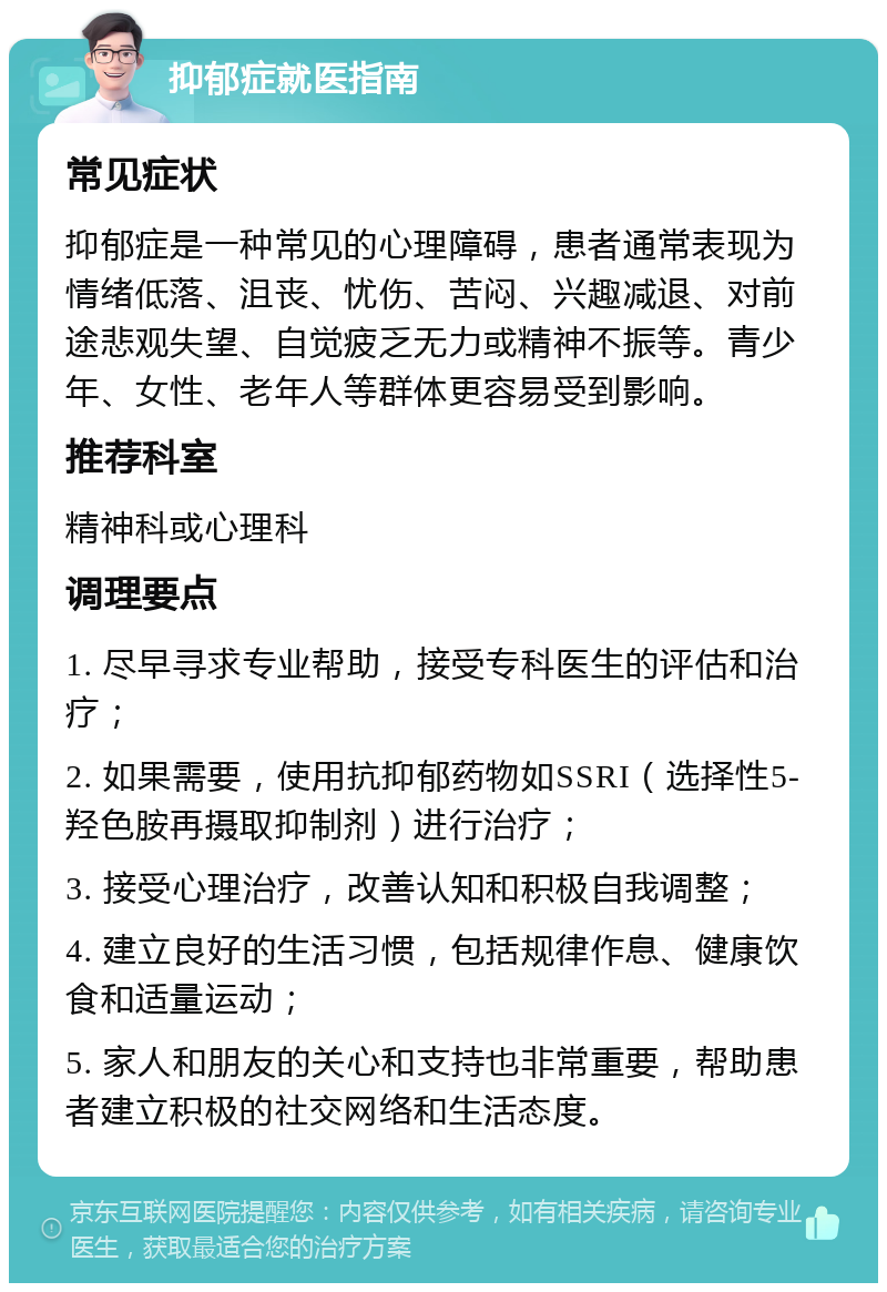 抑郁症就医指南 常见症状 抑郁症是一种常见的心理障碍，患者通常表现为情绪低落、沮丧、忧伤、苦闷、兴趣减退、对前途悲观失望、自觉疲乏无力或精神不振等。青少年、女性、老年人等群体更容易受到影响。 推荐科室 精神科或心理科 调理要点 1. 尽早寻求专业帮助，接受专科医生的评估和治疗； 2. 如果需要，使用抗抑郁药物如SSRI（选择性5-羟色胺再摄取抑制剂）进行治疗； 3. 接受心理治疗，改善认知和积极自我调整； 4. 建立良好的生活习惯，包括规律作息、健康饮食和适量运动； 5. 家人和朋友的关心和支持也非常重要，帮助患者建立积极的社交网络和生活态度。