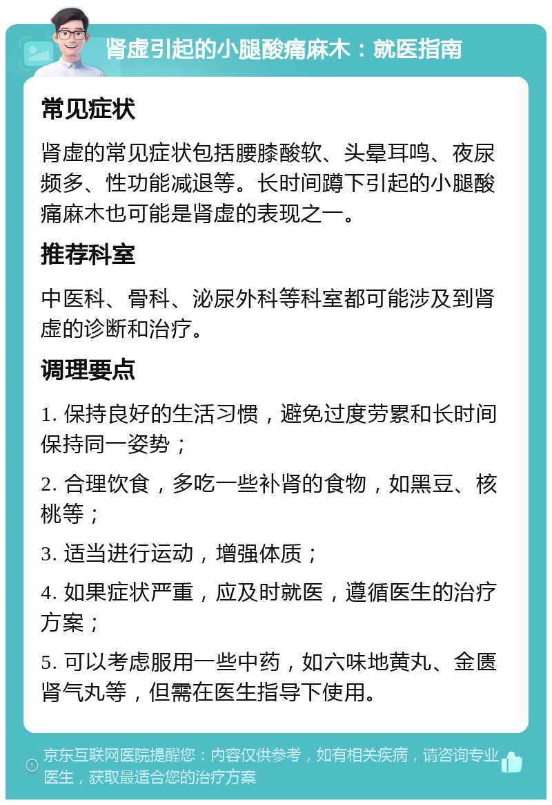 肾虚引起的小腿酸痛麻木：就医指南 常见症状 肾虚的常见症状包括腰膝酸软、头晕耳鸣、夜尿频多、性功能减退等。长时间蹲下引起的小腿酸痛麻木也可能是肾虚的表现之一。 推荐科室 中医科、骨科、泌尿外科等科室都可能涉及到肾虚的诊断和治疗。 调理要点 1. 保持良好的生活习惯，避免过度劳累和长时间保持同一姿势； 2. 合理饮食，多吃一些补肾的食物，如黑豆、核桃等； 3. 适当进行运动，增强体质； 4. 如果症状严重，应及时就医，遵循医生的治疗方案； 5. 可以考虑服用一些中药，如六味地黄丸、金匮肾气丸等，但需在医生指导下使用。