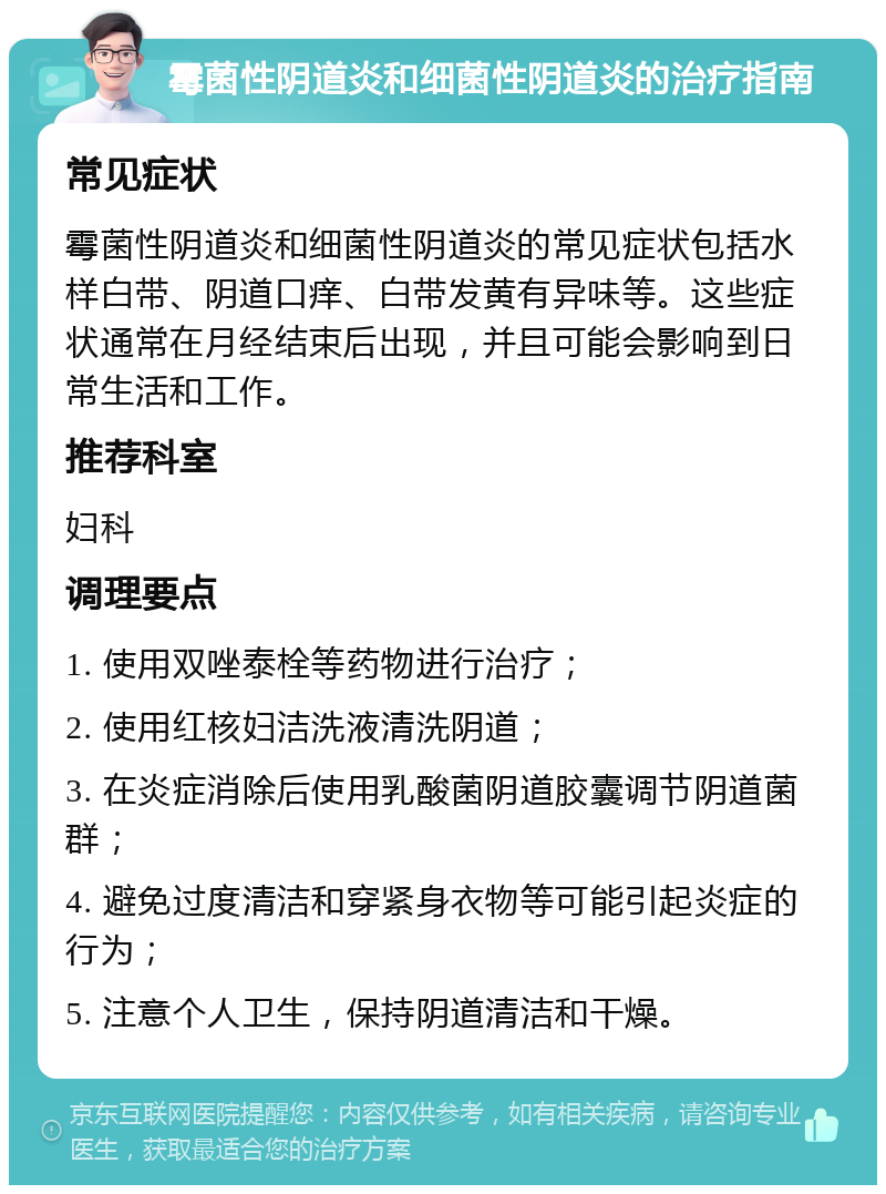 霉菌性阴道炎和细菌性阴道炎的治疗指南 常见症状 霉菌性阴道炎和细菌性阴道炎的常见症状包括水样白带、阴道口痒、白带发黄有异味等。这些症状通常在月经结束后出现，并且可能会影响到日常生活和工作。 推荐科室 妇科 调理要点 1. 使用双唑泰栓等药物进行治疗； 2. 使用红核妇洁洗液清洗阴道； 3. 在炎症消除后使用乳酸菌阴道胶囊调节阴道菌群； 4. 避免过度清洁和穿紧身衣物等可能引起炎症的行为； 5. 注意个人卫生，保持阴道清洁和干燥。