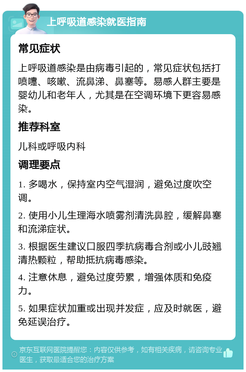 上呼吸道感染就医指南 常见症状 上呼吸道感染是由病毒引起的，常见症状包括打喷嚏、咳嗽、流鼻涕、鼻塞等。易感人群主要是婴幼儿和老年人，尤其是在空调环境下更容易感染。 推荐科室 儿科或呼吸内科 调理要点 1. 多喝水，保持室内空气湿润，避免过度吹空调。 2. 使用小儿生理海水喷雾剂清洗鼻腔，缓解鼻塞和流涕症状。 3. 根据医生建议口服四季抗病毒合剂或小儿豉翘清热颗粒，帮助抵抗病毒感染。 4. 注意休息，避免过度劳累，增强体质和免疫力。 5. 如果症状加重或出现并发症，应及时就医，避免延误治疗。