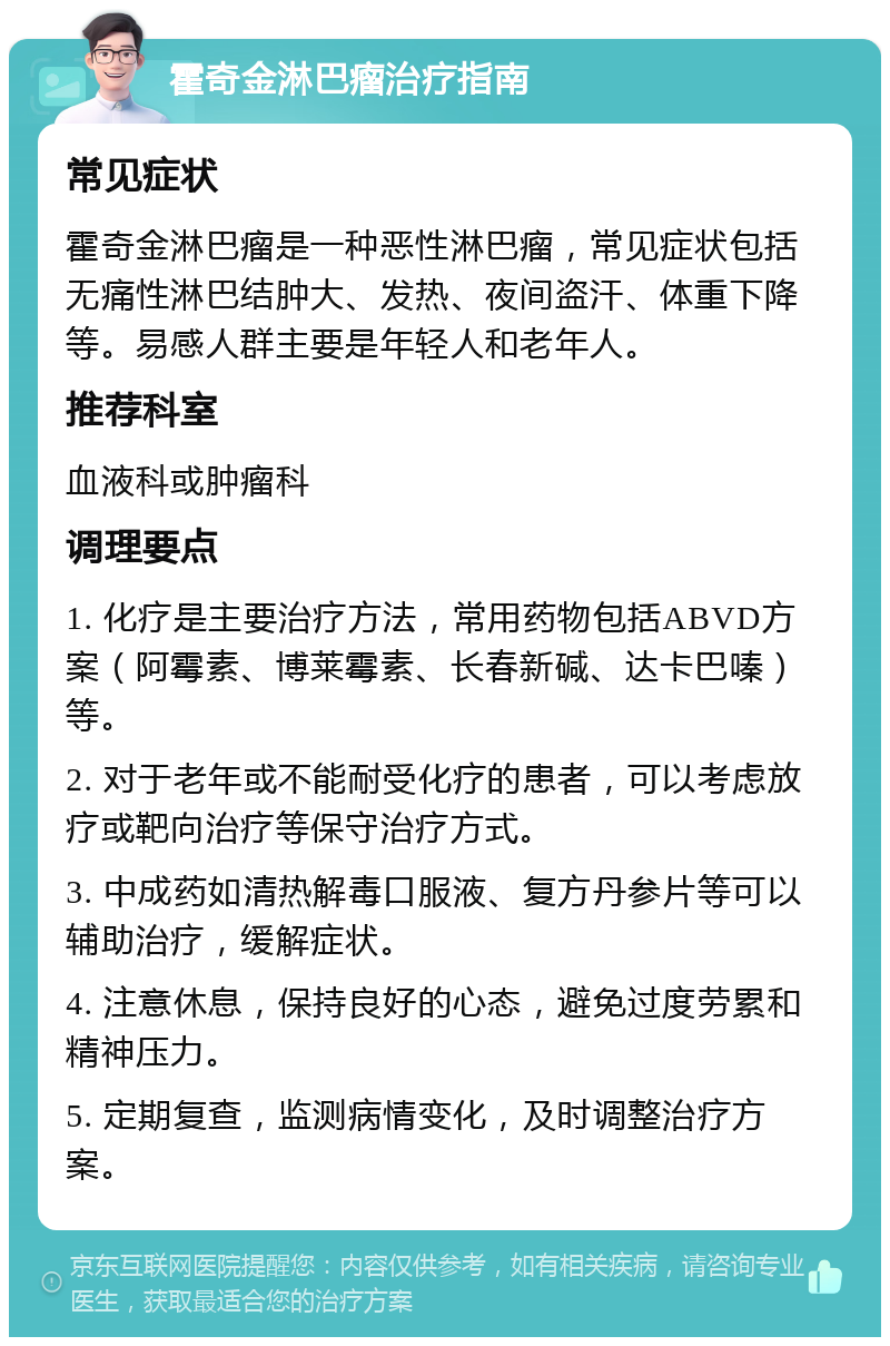 霍奇金淋巴瘤治疗指南 常见症状 霍奇金淋巴瘤是一种恶性淋巴瘤，常见症状包括无痛性淋巴结肿大、发热、夜间盗汗、体重下降等。易感人群主要是年轻人和老年人。 推荐科室 血液科或肿瘤科 调理要点 1. 化疗是主要治疗方法，常用药物包括ABVD方案（阿霉素、博莱霉素、长春新碱、达卡巴嗪）等。 2. 对于老年或不能耐受化疗的患者，可以考虑放疗或靶向治疗等保守治疗方式。 3. 中成药如清热解毒口服液、复方丹参片等可以辅助治疗，缓解症状。 4. 注意休息，保持良好的心态，避免过度劳累和精神压力。 5. 定期复查，监测病情变化，及时调整治疗方案。