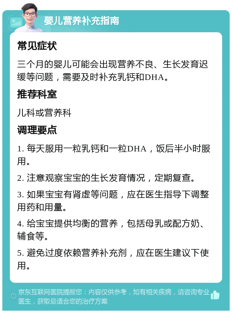 婴儿营养补充指南 常见症状 三个月的婴儿可能会出现营养不良、生长发育迟缓等问题，需要及时补充乳钙和DHA。 推荐科室 儿科或营养科 调理要点 1. 每天服用一粒乳钙和一粒DHA，饭后半小时服用。 2. 注意观察宝宝的生长发育情况，定期复查。 3. 如果宝宝有肾虚等问题，应在医生指导下调整用药和用量。 4. 给宝宝提供均衡的营养，包括母乳或配方奶、辅食等。 5. 避免过度依赖营养补充剂，应在医生建议下使用。