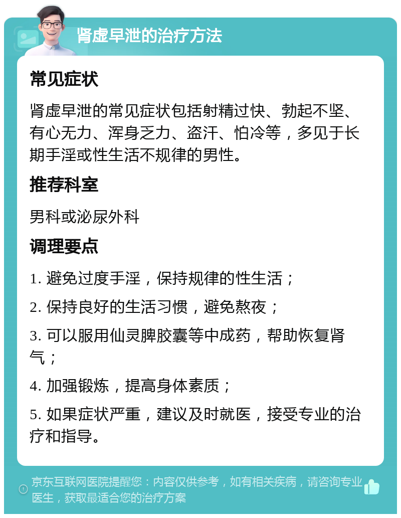 肾虚早泄的治疗方法 常见症状 肾虚早泄的常见症状包括射精过快、勃起不坚、有心无力、浑身乏力、盗汗、怕冷等，多见于长期手淫或性生活不规律的男性。 推荐科室 男科或泌尿外科 调理要点 1. 避免过度手淫，保持规律的性生活； 2. 保持良好的生活习惯，避免熬夜； 3. 可以服用仙灵脾胶囊等中成药，帮助恢复肾气； 4. 加强锻炼，提高身体素质； 5. 如果症状严重，建议及时就医，接受专业的治疗和指导。