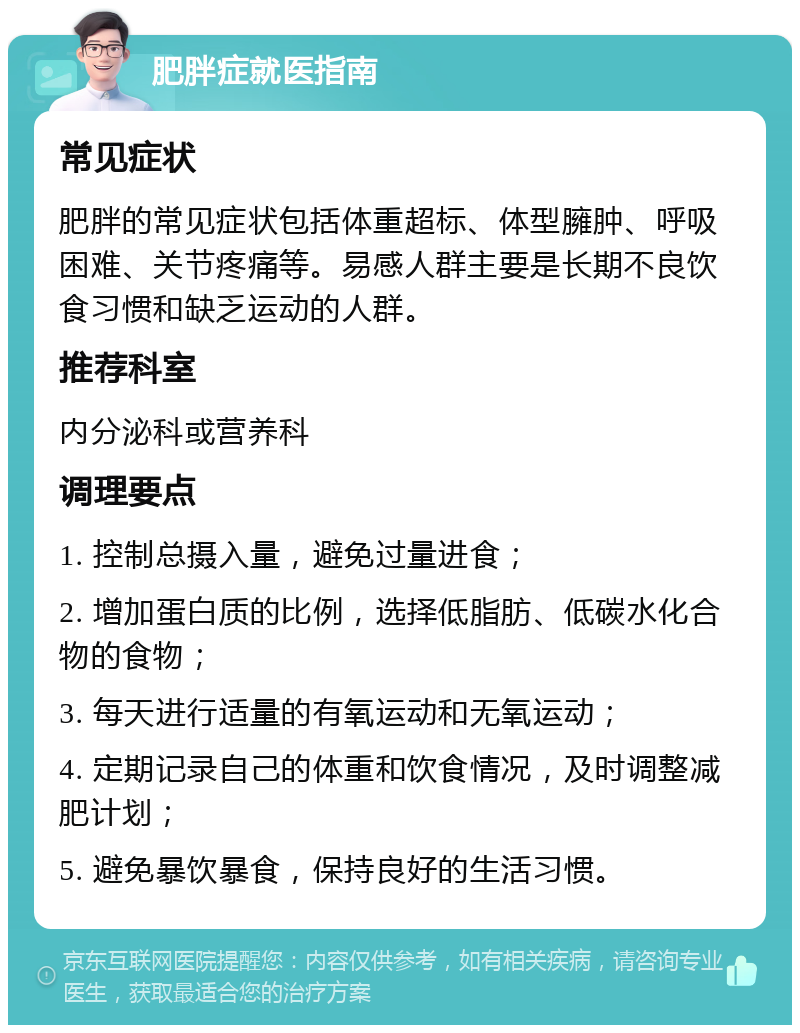 肥胖症就医指南 常见症状 肥胖的常见症状包括体重超标、体型臃肿、呼吸困难、关节疼痛等。易感人群主要是长期不良饮食习惯和缺乏运动的人群。 推荐科室 内分泌科或营养科 调理要点 1. 控制总摄入量，避免过量进食； 2. 增加蛋白质的比例，选择低脂肪、低碳水化合物的食物； 3. 每天进行适量的有氧运动和无氧运动； 4. 定期记录自己的体重和饮食情况，及时调整减肥计划； 5. 避免暴饮暴食，保持良好的生活习惯。