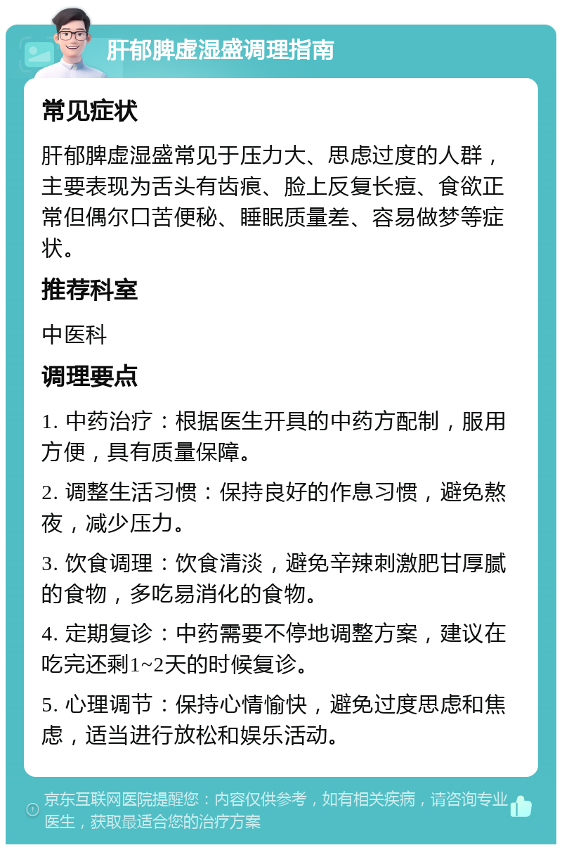 肝郁脾虚湿盛调理指南 常见症状 肝郁脾虚湿盛常见于压力大、思虑过度的人群，主要表现为舌头有齿痕、脸上反复长痘、食欲正常但偶尔口苦便秘、睡眠质量差、容易做梦等症状。 推荐科室 中医科 调理要点 1. 中药治疗：根据医生开具的中药方配制，服用方便，具有质量保障。 2. 调整生活习惯：保持良好的作息习惯，避免熬夜，减少压力。 3. 饮食调理：饮食清淡，避免辛辣刺激肥甘厚腻的食物，多吃易消化的食物。 4. 定期复诊：中药需要不停地调整方案，建议在吃完还剩1~2天的时候复诊。 5. 心理调节：保持心情愉快，避免过度思虑和焦虑，适当进行放松和娱乐活动。