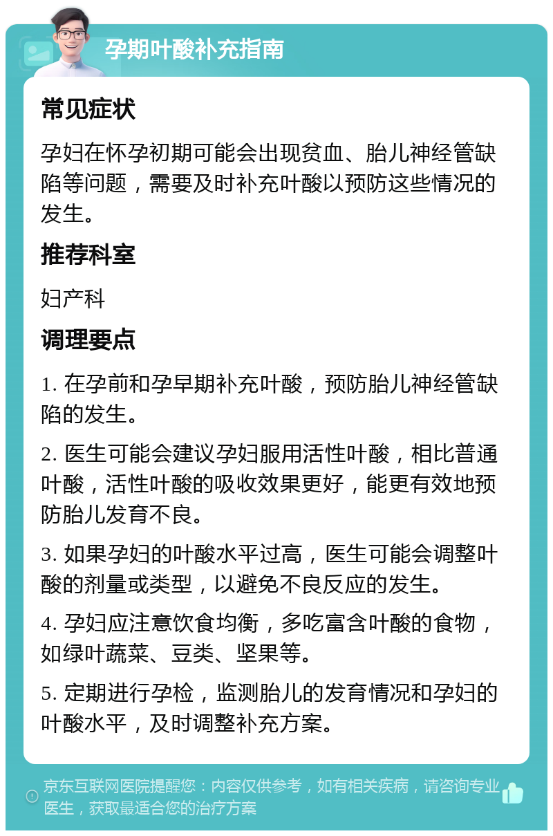 孕期叶酸补充指南 常见症状 孕妇在怀孕初期可能会出现贫血、胎儿神经管缺陷等问题，需要及时补充叶酸以预防这些情况的发生。 推荐科室 妇产科 调理要点 1. 在孕前和孕早期补充叶酸，预防胎儿神经管缺陷的发生。 2. 医生可能会建议孕妇服用活性叶酸，相比普通叶酸，活性叶酸的吸收效果更好，能更有效地预防胎儿发育不良。 3. 如果孕妇的叶酸水平过高，医生可能会调整叶酸的剂量或类型，以避免不良反应的发生。 4. 孕妇应注意饮食均衡，多吃富含叶酸的食物，如绿叶蔬菜、豆类、坚果等。 5. 定期进行孕检，监测胎儿的发育情况和孕妇的叶酸水平，及时调整补充方案。