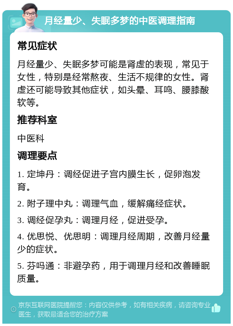 月经量少、失眠多梦的中医调理指南 常见症状 月经量少、失眠多梦可能是肾虚的表现，常见于女性，特别是经常熬夜、生活不规律的女性。肾虚还可能导致其他症状，如头晕、耳鸣、腰膝酸软等。 推荐科室 中医科 调理要点 1. 定坤丹：调经促进子宫内膜生长，促卵泡发育。 2. 附子理中丸：调理气血，缓解痛经症状。 3. 调经促孕丸：调理月经，促进受孕。 4. 优思悦、优思明：调理月经周期，改善月经量少的症状。 5. 芬吗通：非避孕药，用于调理月经和改善睡眠质量。