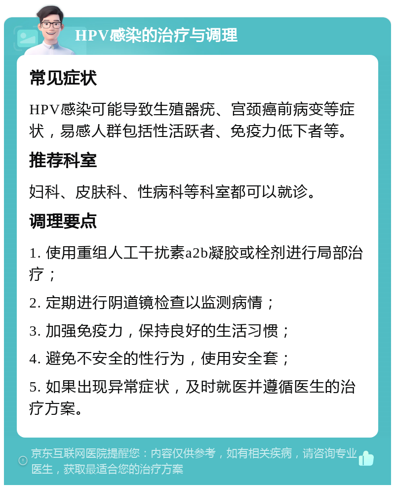 HPV感染的治疗与调理 常见症状 HPV感染可能导致生殖器疣、宫颈癌前病变等症状，易感人群包括性活跃者、免疫力低下者等。 推荐科室 妇科、皮肤科、性病科等科室都可以就诊。 调理要点 1. 使用重组人工干扰素a2b凝胶或栓剂进行局部治疗； 2. 定期进行阴道镜检查以监测病情； 3. 加强免疫力，保持良好的生活习惯； 4. 避免不安全的性行为，使用安全套； 5. 如果出现异常症状，及时就医并遵循医生的治疗方案。