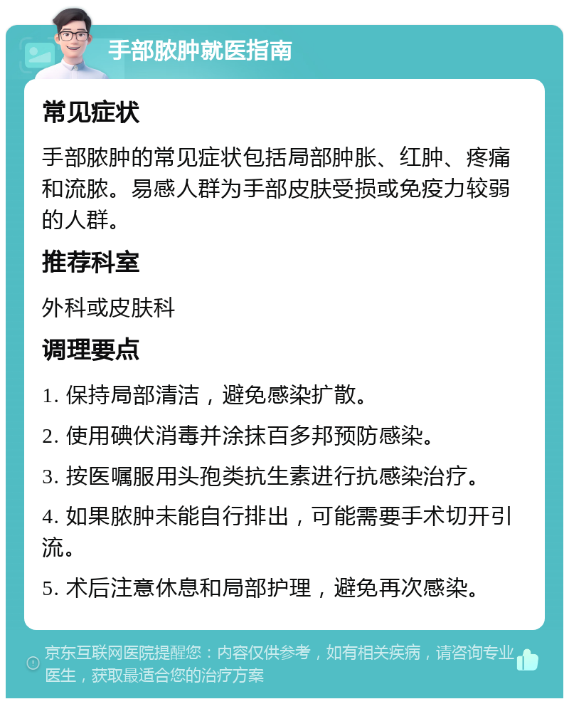 手部脓肿就医指南 常见症状 手部脓肿的常见症状包括局部肿胀、红肿、疼痛和流脓。易感人群为手部皮肤受损或免疫力较弱的人群。 推荐科室 外科或皮肤科 调理要点 1. 保持局部清洁，避免感染扩散。 2. 使用碘伏消毒并涂抹百多邦预防感染。 3. 按医嘱服用头孢类抗生素进行抗感染治疗。 4. 如果脓肿未能自行排出，可能需要手术切开引流。 5. 术后注意休息和局部护理，避免再次感染。