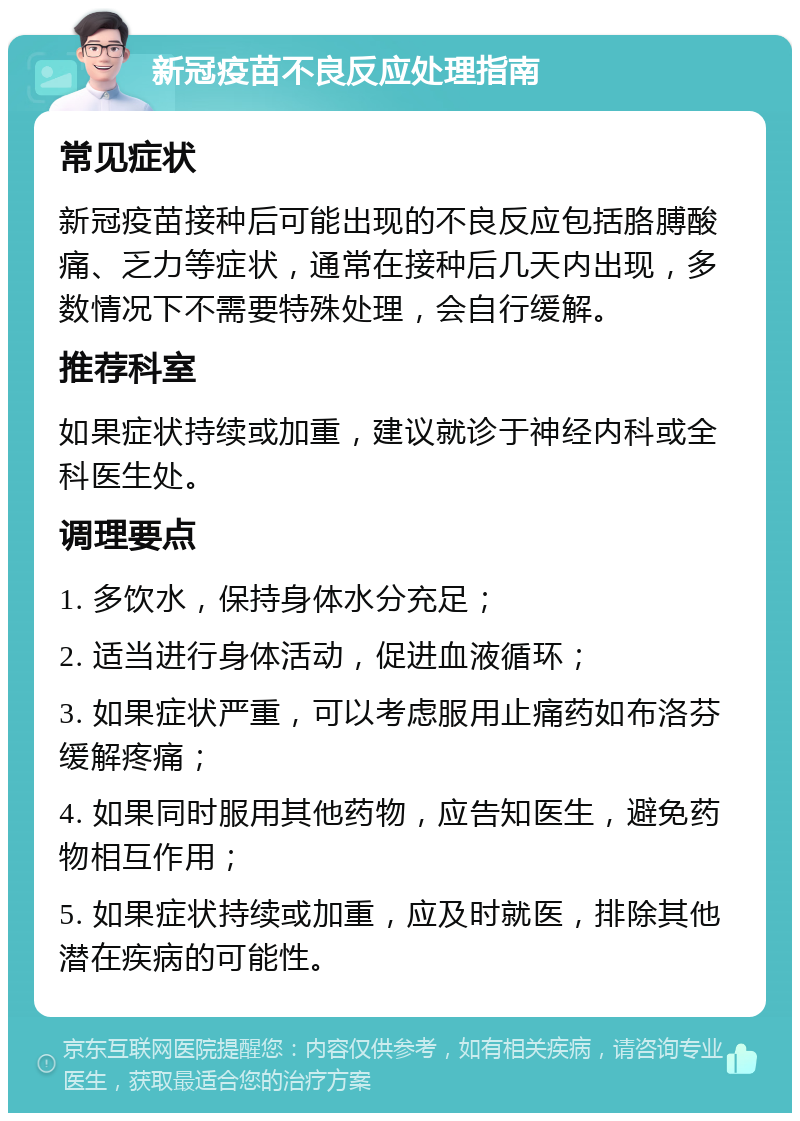 新冠疫苗不良反应处理指南 常见症状 新冠疫苗接种后可能出现的不良反应包括胳膊酸痛、乏力等症状，通常在接种后几天内出现，多数情况下不需要特殊处理，会自行缓解。 推荐科室 如果症状持续或加重，建议就诊于神经内科或全科医生处。 调理要点 1. 多饮水，保持身体水分充足； 2. 适当进行身体活动，促进血液循环； 3. 如果症状严重，可以考虑服用止痛药如布洛芬缓解疼痛； 4. 如果同时服用其他药物，应告知医生，避免药物相互作用； 5. 如果症状持续或加重，应及时就医，排除其他潜在疾病的可能性。