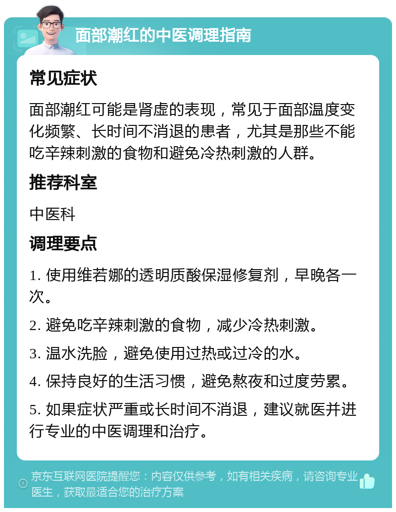 面部潮红的中医调理指南 常见症状 面部潮红可能是肾虚的表现，常见于面部温度变化频繁、长时间不消退的患者，尤其是那些不能吃辛辣刺激的食物和避免冷热刺激的人群。 推荐科室 中医科 调理要点 1. 使用维若娜的透明质酸保湿修复剂，早晚各一次。 2. 避免吃辛辣刺激的食物，减少冷热刺激。 3. 温水洗脸，避免使用过热或过冷的水。 4. 保持良好的生活习惯，避免熬夜和过度劳累。 5. 如果症状严重或长时间不消退，建议就医并进行专业的中医调理和治疗。