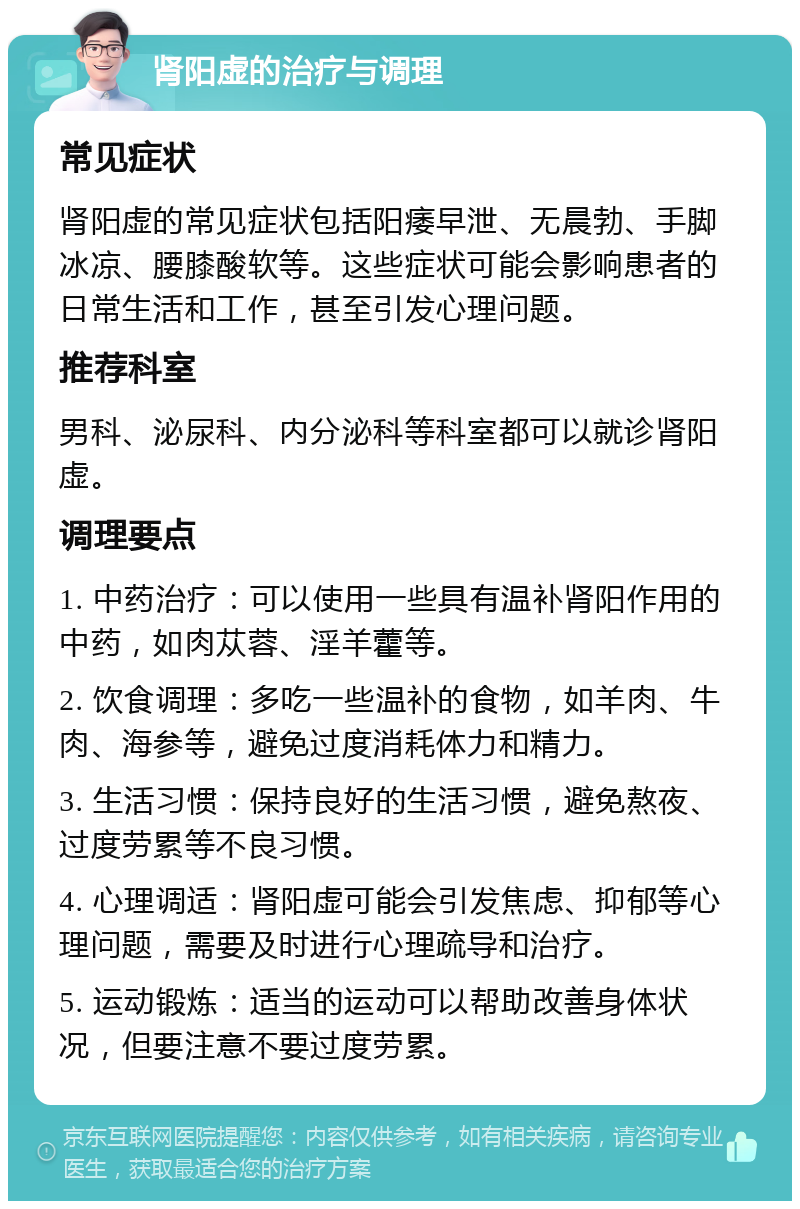 肾阳虚的治疗与调理 常见症状 肾阳虚的常见症状包括阳痿早泄、无晨勃、手脚冰凉、腰膝酸软等。这些症状可能会影响患者的日常生活和工作，甚至引发心理问题。 推荐科室 男科、泌尿科、内分泌科等科室都可以就诊肾阳虚。 调理要点 1. 中药治疗：可以使用一些具有温补肾阳作用的中药，如肉苁蓉、淫羊藿等。 2. 饮食调理：多吃一些温补的食物，如羊肉、牛肉、海参等，避免过度消耗体力和精力。 3. 生活习惯：保持良好的生活习惯，避免熬夜、过度劳累等不良习惯。 4. 心理调适：肾阳虚可能会引发焦虑、抑郁等心理问题，需要及时进行心理疏导和治疗。 5. 运动锻炼：适当的运动可以帮助改善身体状况，但要注意不要过度劳累。