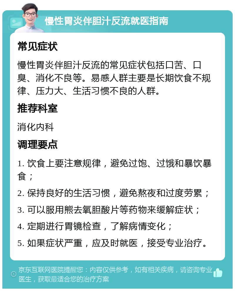 慢性胃炎伴胆汁反流就医指南 常见症状 慢性胃炎伴胆汁反流的常见症状包括口苦、口臭、消化不良等。易感人群主要是长期饮食不规律、压力大、生活习惯不良的人群。 推荐科室 消化内科 调理要点 1. 饮食上要注意规律，避免过饱、过饿和暴饮暴食； 2. 保持良好的生活习惯，避免熬夜和过度劳累； 3. 可以服用熊去氧胆酸片等药物来缓解症状； 4. 定期进行胃镜检查，了解病情变化； 5. 如果症状严重，应及时就医，接受专业治疗。