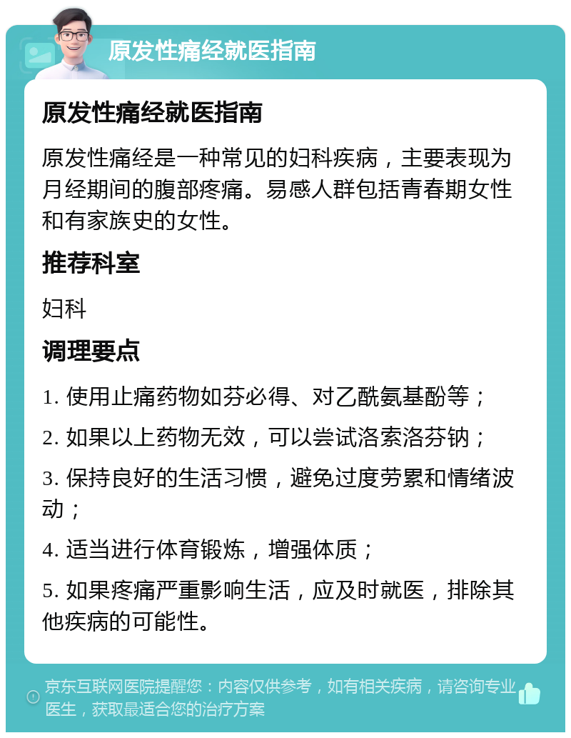 原发性痛经就医指南 原发性痛经就医指南 原发性痛经是一种常见的妇科疾病，主要表现为月经期间的腹部疼痛。易感人群包括青春期女性和有家族史的女性。 推荐科室 妇科 调理要点 1. 使用止痛药物如芬必得、对乙酰氨基酚等； 2. 如果以上药物无效，可以尝试洛索洛芬钠； 3. 保持良好的生活习惯，避免过度劳累和情绪波动； 4. 适当进行体育锻炼，增强体质； 5. 如果疼痛严重影响生活，应及时就医，排除其他疾病的可能性。