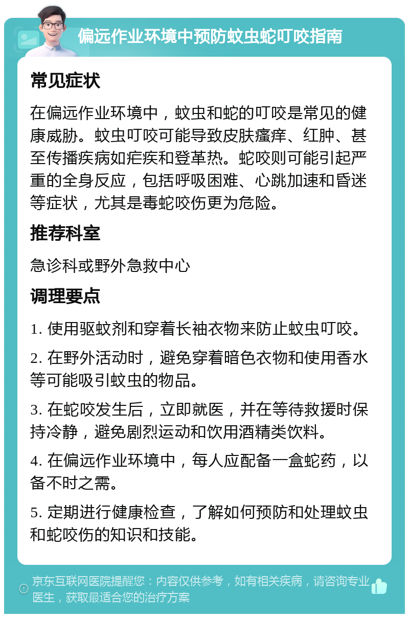 偏远作业环境中预防蚊虫蛇叮咬指南 常见症状 在偏远作业环境中，蚊虫和蛇的叮咬是常见的健康威胁。蚊虫叮咬可能导致皮肤瘙痒、红肿、甚至传播疾病如疟疾和登革热。蛇咬则可能引起严重的全身反应，包括呼吸困难、心跳加速和昏迷等症状，尤其是毒蛇咬伤更为危险。 推荐科室 急诊科或野外急救中心 调理要点 1. 使用驱蚊剂和穿着长袖衣物来防止蚊虫叮咬。 2. 在野外活动时，避免穿着暗色衣物和使用香水等可能吸引蚊虫的物品。 3. 在蛇咬发生后，立即就医，并在等待救援时保持冷静，避免剧烈运动和饮用酒精类饮料。 4. 在偏远作业环境中，每人应配备一盒蛇药，以备不时之需。 5. 定期进行健康检查，了解如何预防和处理蚊虫和蛇咬伤的知识和技能。