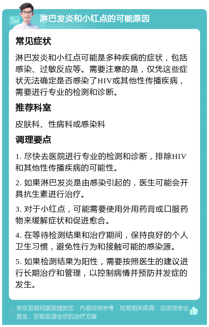 淋巴发炎和小红点的可能原因 常见症状 淋巴发炎和小红点可能是多种疾病的症状，包括感染、过敏反应等。需要注意的是，仅凭这些症状无法确定是否感染了HIV或其他性传播疾病，需要进行专业的检测和诊断。 推荐科室 皮肤科、性病科或感染科 调理要点 1. 尽快去医院进行专业的检测和诊断，排除HIV和其他性传播疾病的可能性。 2. 如果淋巴发炎是由感染引起的，医生可能会开具抗生素进行治疗。 3. 对于小红点，可能需要使用外用药膏或口服药物来缓解症状和促进愈合。 4. 在等待检测结果和治疗期间，保持良好的个人卫生习惯，避免性行为和接触可能的感染源。 5. 如果检测结果为阳性，需要按照医生的建议进行长期治疗和管理，以控制病情并预防并发症的发生。