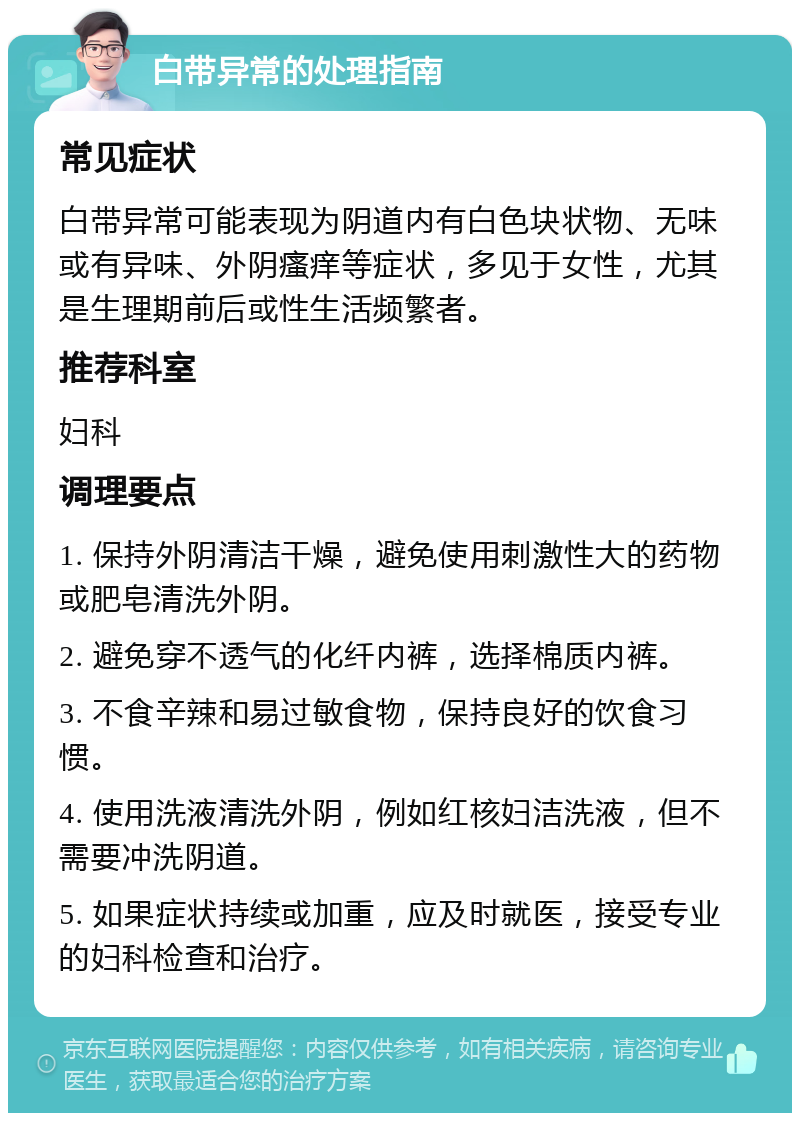 白带异常的处理指南 常见症状 白带异常可能表现为阴道内有白色块状物、无味或有异味、外阴瘙痒等症状，多见于女性，尤其是生理期前后或性生活频繁者。 推荐科室 妇科 调理要点 1. 保持外阴清洁干燥，避免使用刺激性大的药物或肥皂清洗外阴。 2. 避免穿不透气的化纤内裤，选择棉质内裤。 3. 不食辛辣和易过敏食物，保持良好的饮食习惯。 4. 使用洗液清洗外阴，例如红核妇洁洗液，但不需要冲洗阴道。 5. 如果症状持续或加重，应及时就医，接受专业的妇科检查和治疗。