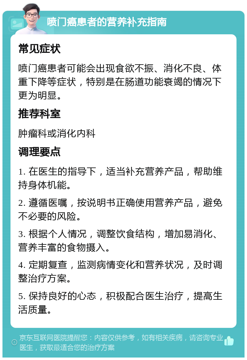 喷门癌患者的营养补充指南 常见症状 喷门癌患者可能会出现食欲不振、消化不良、体重下降等症状，特别是在肠道功能衰竭的情况下更为明显。 推荐科室 肿瘤科或消化内科 调理要点 1. 在医生的指导下，适当补充营养产品，帮助维持身体机能。 2. 遵循医嘱，按说明书正确使用营养产品，避免不必要的风险。 3. 根据个人情况，调整饮食结构，增加易消化、营养丰富的食物摄入。 4. 定期复查，监测病情变化和营养状况，及时调整治疗方案。 5. 保持良好的心态，积极配合医生治疗，提高生活质量。