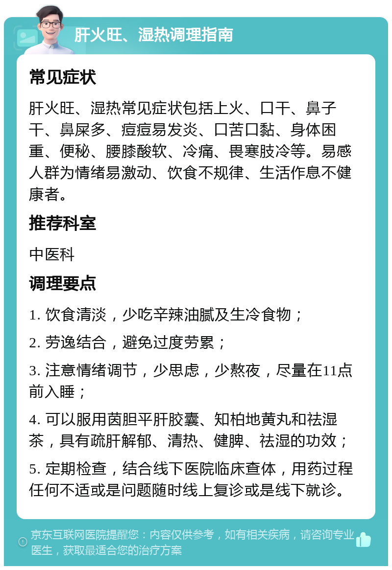 肝火旺、湿热调理指南 常见症状 肝火旺、湿热常见症状包括上火、口干、鼻子干、鼻屎多、痘痘易发炎、口苦口黏、身体困重、便秘、腰膝酸软、冷痛、畏寒肢冷等。易感人群为情绪易激动、饮食不规律、生活作息不健康者。 推荐科室 中医科 调理要点 1. 饮食清淡，少吃辛辣油腻及生冷食物； 2. 劳逸结合，避免过度劳累； 3. 注意情绪调节，少思虑，少熬夜，尽量在11点前入睡； 4. 可以服用茵胆平肝胶囊、知柏地黄丸和祛湿茶，具有疏肝解郁、清热、健脾、祛湿的功效； 5. 定期检查，结合线下医院临床查体，用药过程任何不适或是问题随时线上复诊或是线下就诊。