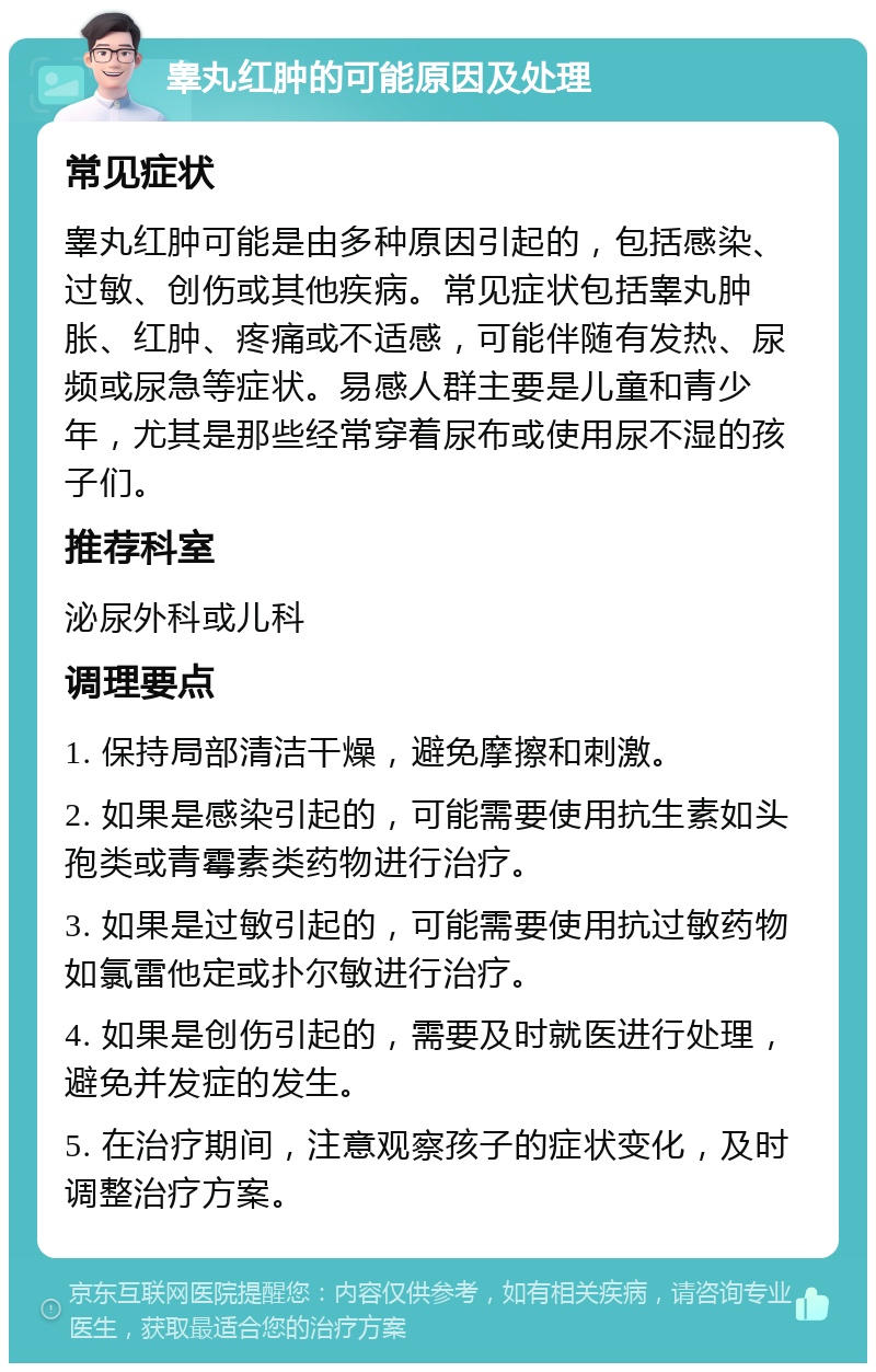 睾丸红肿的可能原因及处理 常见症状 睾丸红肿可能是由多种原因引起的，包括感染、过敏、创伤或其他疾病。常见症状包括睾丸肿胀、红肿、疼痛或不适感，可能伴随有发热、尿频或尿急等症状。易感人群主要是儿童和青少年，尤其是那些经常穿着尿布或使用尿不湿的孩子们。 推荐科室 泌尿外科或儿科 调理要点 1. 保持局部清洁干燥，避免摩擦和刺激。 2. 如果是感染引起的，可能需要使用抗生素如头孢类或青霉素类药物进行治疗。 3. 如果是过敏引起的，可能需要使用抗过敏药物如氯雷他定或扑尔敏进行治疗。 4. 如果是创伤引起的，需要及时就医进行处理，避免并发症的发生。 5. 在治疗期间，注意观察孩子的症状变化，及时调整治疗方案。