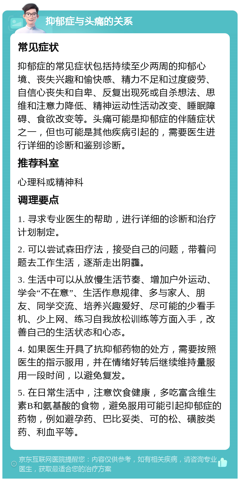 抑郁症与头痛的关系 常见症状 抑郁症的常见症状包括持续至少两周的抑郁心境、丧失兴趣和愉快感、精力不足和过度疲劳、自信心丧失和自卑、反复出现死或自杀想法、思维和注意力降低、精神运动性活动改变、睡眠障碍、食欲改变等。头痛可能是抑郁症的伴随症状之一，但也可能是其他疾病引起的，需要医生进行详细的诊断和鉴别诊断。 推荐科室 心理科或精神科 调理要点 1. 寻求专业医生的帮助，进行详细的诊断和治疗计划制定。 2. 可以尝试森田疗法，接受自己的问题，带着问题去工作生活，逐渐走出阴霾。 3. 生活中可以从放慢生活节奏、增加户外运动、学会“不在意”、生活作息规律、多与家人、朋友、同学交流、培养兴趣爱好、尽可能的少看手机、少上网、练习自我放松训练等方面入手，改善自己的生活状态和心态。 4. 如果医生开具了抗抑郁药物的处方，需要按照医生的指示服用，并在情绪好转后继续维持量服用一段时间，以避免复发。 5. 在日常生活中，注意饮食健康，多吃富含维生素B和氨基酸的食物，避免服用可能引起抑郁症的药物，例如避孕药、巴比妥类、可的松、磺胺类药、利血平等。