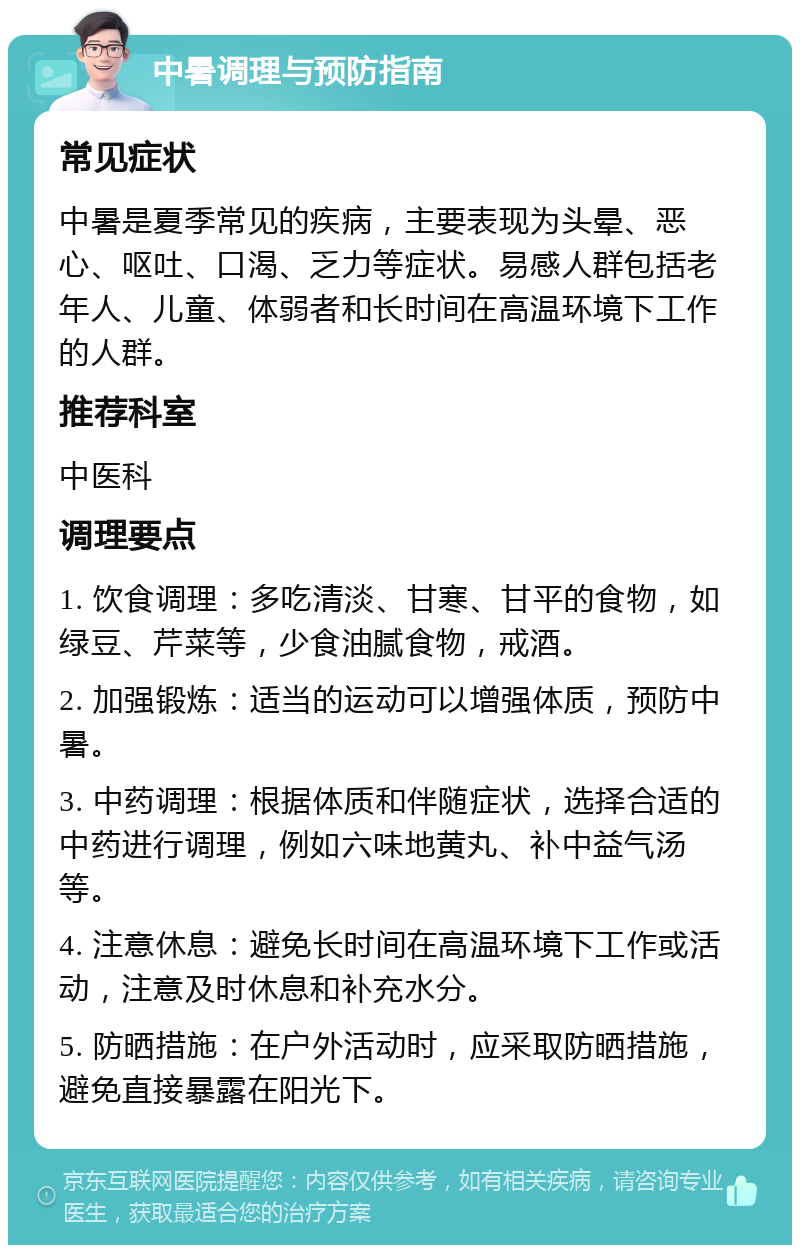 中暑调理与预防指南 常见症状 中暑是夏季常见的疾病，主要表现为头晕、恶心、呕吐、口渴、乏力等症状。易感人群包括老年人、儿童、体弱者和长时间在高温环境下工作的人群。 推荐科室 中医科 调理要点 1. 饮食调理：多吃清淡、甘寒、甘平的食物，如绿豆、芹菜等，少食油腻食物，戒酒。 2. 加强锻炼：适当的运动可以增强体质，预防中暑。 3. 中药调理：根据体质和伴随症状，选择合适的中药进行调理，例如六味地黄丸、补中益气汤等。 4. 注意休息：避免长时间在高温环境下工作或活动，注意及时休息和补充水分。 5. 防晒措施：在户外活动时，应采取防晒措施，避免直接暴露在阳光下。