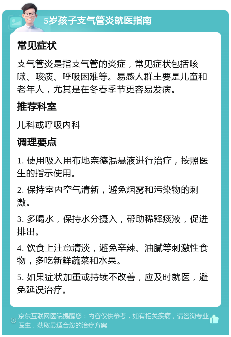 5岁孩子支气管炎就医指南 常见症状 支气管炎是指支气管的炎症，常见症状包括咳嗽、咳痰、呼吸困难等。易感人群主要是儿童和老年人，尤其是在冬春季节更容易发病。 推荐科室 儿科或呼吸内科 调理要点 1. 使用吸入用布地奈德混悬液进行治疗，按照医生的指示使用。 2. 保持室内空气清新，避免烟雾和污染物的刺激。 3. 多喝水，保持水分摄入，帮助稀释痰液，促进排出。 4. 饮食上注意清淡，避免辛辣、油腻等刺激性食物，多吃新鲜蔬菜和水果。 5. 如果症状加重或持续不改善，应及时就医，避免延误治疗。