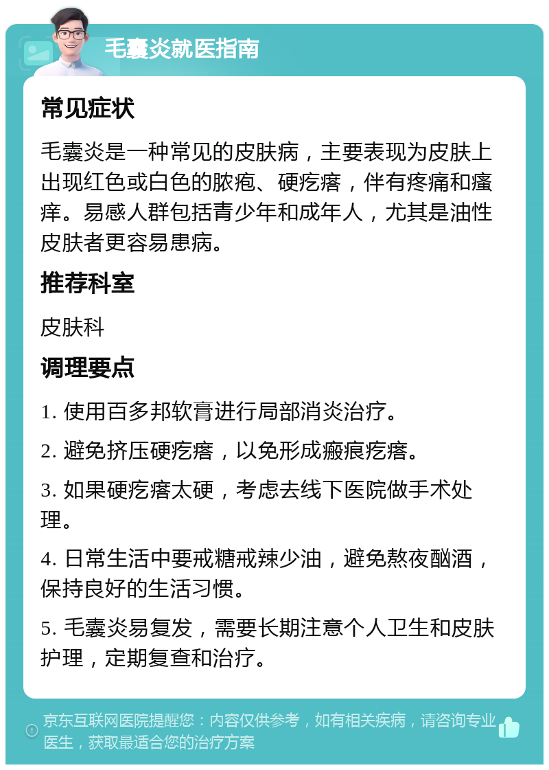 毛囊炎就医指南 常见症状 毛囊炎是一种常见的皮肤病，主要表现为皮肤上出现红色或白色的脓疱、硬疙瘩，伴有疼痛和瘙痒。易感人群包括青少年和成年人，尤其是油性皮肤者更容易患病。 推荐科室 皮肤科 调理要点 1. 使用百多邦软膏进行局部消炎治疗。 2. 避免挤压硬疙瘩，以免形成瘢痕疙瘩。 3. 如果硬疙瘩太硬，考虑去线下医院做手术处理。 4. 日常生活中要戒糖戒辣少油，避免熬夜酗酒，保持良好的生活习惯。 5. 毛囊炎易复发，需要长期注意个人卫生和皮肤护理，定期复查和治疗。