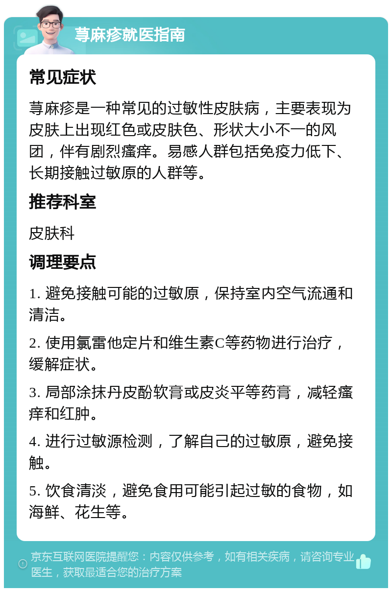 荨麻疹就医指南 常见症状 荨麻疹是一种常见的过敏性皮肤病，主要表现为皮肤上出现红色或皮肤色、形状大小不一的风团，伴有剧烈瘙痒。易感人群包括免疫力低下、长期接触过敏原的人群等。 推荐科室 皮肤科 调理要点 1. 避免接触可能的过敏原，保持室内空气流通和清洁。 2. 使用氯雷他定片和维生素C等药物进行治疗，缓解症状。 3. 局部涂抹丹皮酚软膏或皮炎平等药膏，减轻瘙痒和红肿。 4. 进行过敏源检测，了解自己的过敏原，避免接触。 5. 饮食清淡，避免食用可能引起过敏的食物，如海鲜、花生等。