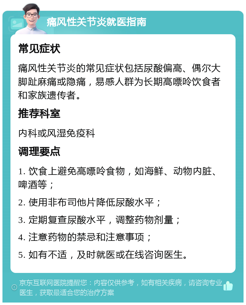 痛风性关节炎就医指南 常见症状 痛风性关节炎的常见症状包括尿酸偏高、偶尔大脚趾麻痛或隐痛，易感人群为长期高嘌呤饮食者和家族遗传者。 推荐科室 内科或风湿免疫科 调理要点 1. 饮食上避免高嘌呤食物，如海鲜、动物内脏、啤酒等； 2. 使用非布司他片降低尿酸水平； 3. 定期复查尿酸水平，调整药物剂量； 4. 注意药物的禁忌和注意事项； 5. 如有不适，及时就医或在线咨询医生。