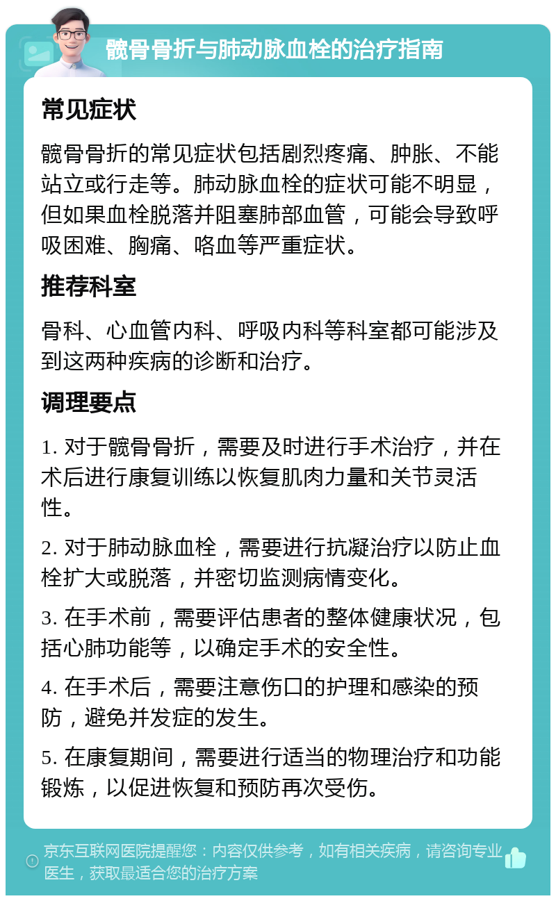 髋骨骨折与肺动脉血栓的治疗指南 常见症状 髋骨骨折的常见症状包括剧烈疼痛、肿胀、不能站立或行走等。肺动脉血栓的症状可能不明显，但如果血栓脱落并阻塞肺部血管，可能会导致呼吸困难、胸痛、咯血等严重症状。 推荐科室 骨科、心血管内科、呼吸内科等科室都可能涉及到这两种疾病的诊断和治疗。 调理要点 1. 对于髋骨骨折，需要及时进行手术治疗，并在术后进行康复训练以恢复肌肉力量和关节灵活性。 2. 对于肺动脉血栓，需要进行抗凝治疗以防止血栓扩大或脱落，并密切监测病情变化。 3. 在手术前，需要评估患者的整体健康状况，包括心肺功能等，以确定手术的安全性。 4. 在手术后，需要注意伤口的护理和感染的预防，避免并发症的发生。 5. 在康复期间，需要进行适当的物理治疗和功能锻炼，以促进恢复和预防再次受伤。