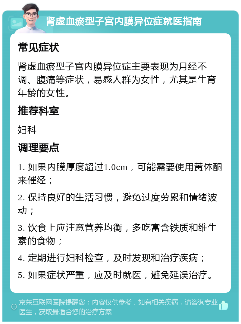 肾虚血瘀型子宫内膜异位症就医指南 常见症状 肾虚血瘀型子宫内膜异位症主要表现为月经不调、腹痛等症状，易感人群为女性，尤其是生育年龄的女性。 推荐科室 妇科 调理要点 1. 如果内膜厚度超过1.0cm，可能需要使用黄体酮来催经； 2. 保持良好的生活习惯，避免过度劳累和情绪波动； 3. 饮食上应注意营养均衡，多吃富含铁质和维生素的食物； 4. 定期进行妇科检查，及时发现和治疗疾病； 5. 如果症状严重，应及时就医，避免延误治疗。