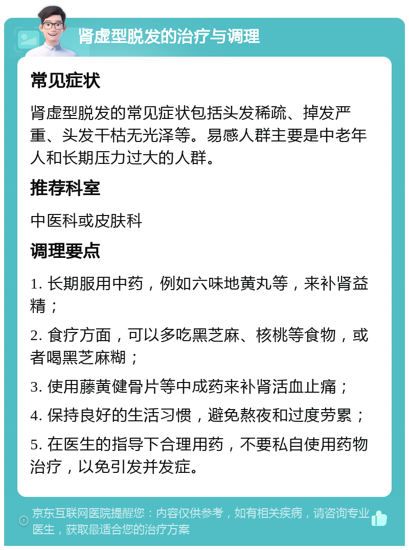 肾虚型脱发的治疗与调理 常见症状 肾虚型脱发的常见症状包括头发稀疏、掉发严重、头发干枯无光泽等。易感人群主要是中老年人和长期压力过大的人群。 推荐科室 中医科或皮肤科 调理要点 1. 长期服用中药，例如六味地黄丸等，来补肾益精； 2. 食疗方面，可以多吃黑芝麻、核桃等食物，或者喝黑芝麻糊； 3. 使用藤黄健骨片等中成药来补肾活血止痛； 4. 保持良好的生活习惯，避免熬夜和过度劳累； 5. 在医生的指导下合理用药，不要私自使用药物治疗，以免引发并发症。