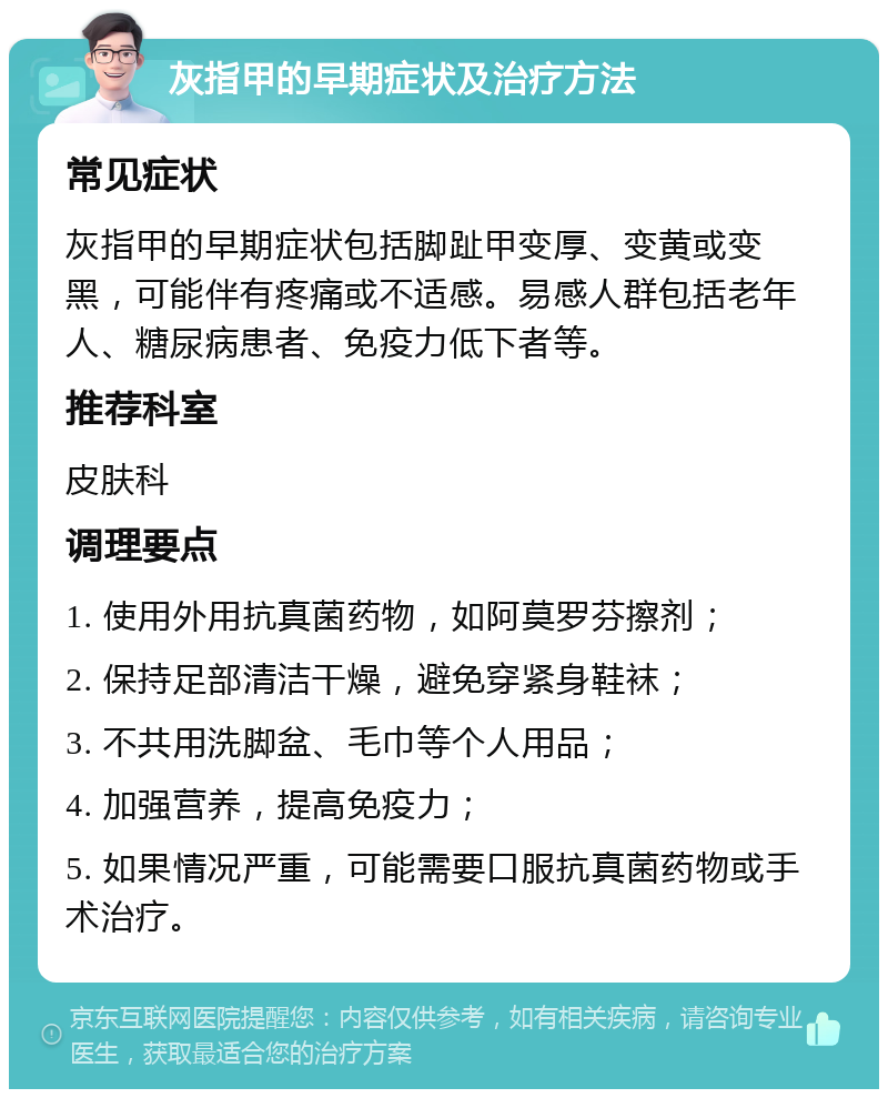 灰指甲的早期症状及治疗方法 常见症状 灰指甲的早期症状包括脚趾甲变厚、变黄或变黑，可能伴有疼痛或不适感。易感人群包括老年人、糖尿病患者、免疫力低下者等。 推荐科室 皮肤科 调理要点 1. 使用外用抗真菌药物，如阿莫罗芬擦剂； 2. 保持足部清洁干燥，避免穿紧身鞋袜； 3. 不共用洗脚盆、毛巾等个人用品； 4. 加强营养，提高免疫力； 5. 如果情况严重，可能需要口服抗真菌药物或手术治疗。