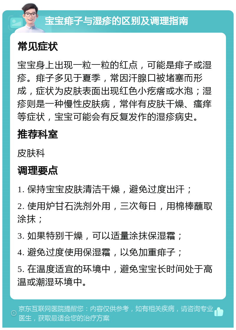 宝宝痱子与湿疹的区别及调理指南 常见症状 宝宝身上出现一粒一粒的红点，可能是痱子或湿疹。痱子多见于夏季，常因汗腺口被堵塞而形成，症状为皮肤表面出现红色小疙瘩或水泡；湿疹则是一种慢性皮肤病，常伴有皮肤干燥、瘙痒等症状，宝宝可能会有反复发作的湿疹病史。 推荐科室 皮肤科 调理要点 1. 保持宝宝皮肤清洁干燥，避免过度出汗； 2. 使用炉甘石洗剂外用，三次每日，用棉棒蘸取涂抹； 3. 如果特别干燥，可以适量涂抹保湿霜； 4. 避免过度使用保湿霜，以免加重痱子； 5. 在温度适宜的环境中，避免宝宝长时间处于高温或潮湿环境中。