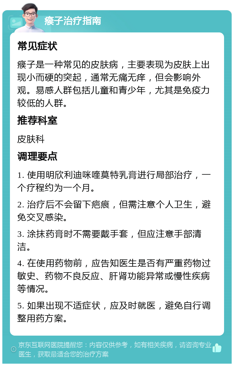 瘊子治疗指南 常见症状 瘊子是一种常见的皮肤病，主要表现为皮肤上出现小而硬的突起，通常无痛无痒，但会影响外观。易感人群包括儿童和青少年，尤其是免疫力较低的人群。 推荐科室 皮肤科 调理要点 1. 使用明欣利迪咪喹莫特乳膏进行局部治疗，一个疗程约为一个月。 2. 治疗后不会留下疤痕，但需注意个人卫生，避免交叉感染。 3. 涂抹药膏时不需要戴手套，但应注意手部清洁。 4. 在使用药物前，应告知医生是否有严重药物过敏史、药物不良反应、肝肾功能异常或慢性疾病等情况。 5. 如果出现不适症状，应及时就医，避免自行调整用药方案。