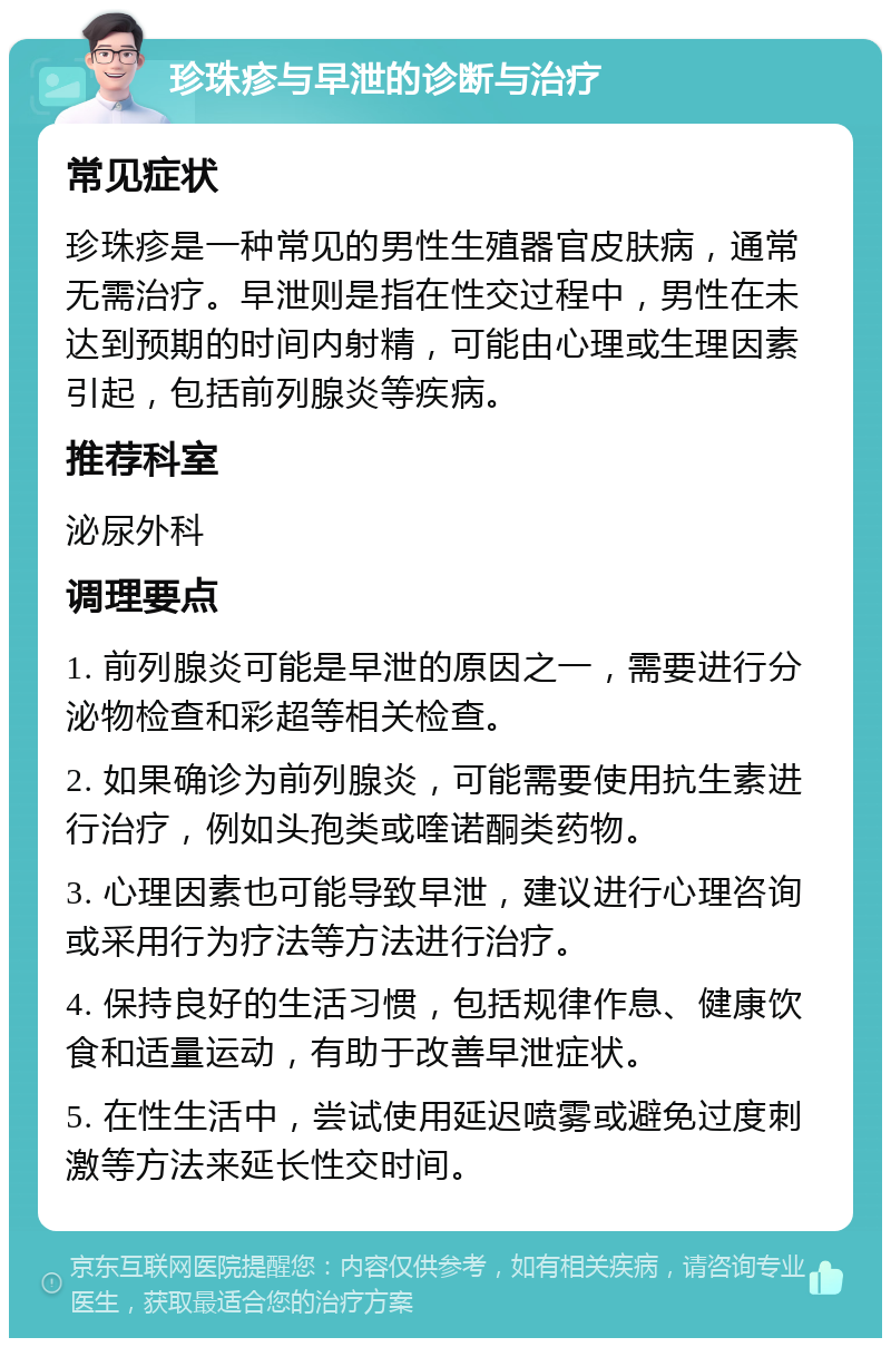 珍珠疹与早泄的诊断与治疗 常见症状 珍珠疹是一种常见的男性生殖器官皮肤病，通常无需治疗。早泄则是指在性交过程中，男性在未达到预期的时间内射精，可能由心理或生理因素引起，包括前列腺炎等疾病。 推荐科室 泌尿外科 调理要点 1. 前列腺炎可能是早泄的原因之一，需要进行分泌物检查和彩超等相关检查。 2. 如果确诊为前列腺炎，可能需要使用抗生素进行治疗，例如头孢类或喹诺酮类药物。 3. 心理因素也可能导致早泄，建议进行心理咨询或采用行为疗法等方法进行治疗。 4. 保持良好的生活习惯，包括规律作息、健康饮食和适量运动，有助于改善早泄症状。 5. 在性生活中，尝试使用延迟喷雾或避免过度刺激等方法来延长性交时间。