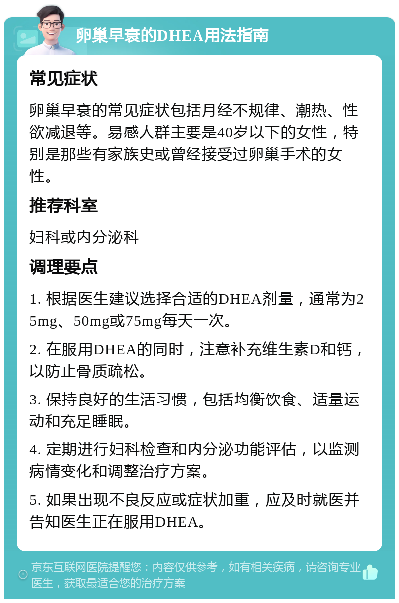 卵巢早衰的DHEA用法指南 常见症状 卵巢早衰的常见症状包括月经不规律、潮热、性欲减退等。易感人群主要是40岁以下的女性，特别是那些有家族史或曾经接受过卵巢手术的女性。 推荐科室 妇科或内分泌科 调理要点 1. 根据医生建议选择合适的DHEA剂量，通常为25mg、50mg或75mg每天一次。 2. 在服用DHEA的同时，注意补充维生素D和钙，以防止骨质疏松。 3. 保持良好的生活习惯，包括均衡饮食、适量运动和充足睡眠。 4. 定期进行妇科检查和内分泌功能评估，以监测病情变化和调整治疗方案。 5. 如果出现不良反应或症状加重，应及时就医并告知医生正在服用DHEA。