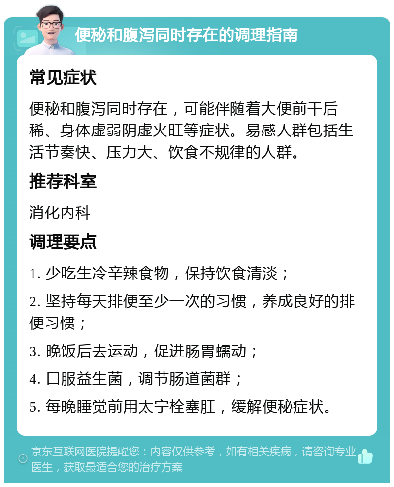 便秘和腹泻同时存在的调理指南 常见症状 便秘和腹泻同时存在，可能伴随着大便前干后稀、身体虚弱阴虚火旺等症状。易感人群包括生活节奏快、压力大、饮食不规律的人群。 推荐科室 消化内科 调理要点 1. 少吃生冷辛辣食物，保持饮食清淡； 2. 坚持每天排便至少一次的习惯，养成良好的排便习惯； 3. 晚饭后去运动，促进肠胃蠕动； 4. 口服益生菌，调节肠道菌群； 5. 每晚睡觉前用太宁栓塞肛，缓解便秘症状。