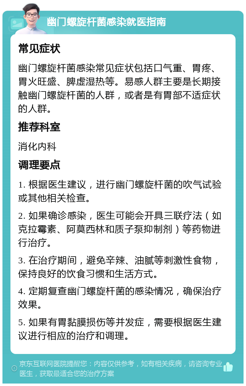 幽门螺旋杆菌感染就医指南 常见症状 幽门螺旋杆菌感染常见症状包括口气重、胃疼、胃火旺盛、脾虚湿热等。易感人群主要是长期接触幽门螺旋杆菌的人群，或者是有胃部不适症状的人群。 推荐科室 消化内科 调理要点 1. 根据医生建议，进行幽门螺旋杆菌的吹气试验或其他相关检查。 2. 如果确诊感染，医生可能会开具三联疗法（如克拉霉素、阿莫西林和质子泵抑制剂）等药物进行治疗。 3. 在治疗期间，避免辛辣、油腻等刺激性食物，保持良好的饮食习惯和生活方式。 4. 定期复查幽门螺旋杆菌的感染情况，确保治疗效果。 5. 如果有胃黏膜损伤等并发症，需要根据医生建议进行相应的治疗和调理。