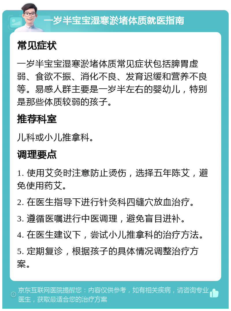 一岁半宝宝湿寒淤堵体质就医指南 常见症状 一岁半宝宝湿寒淤堵体质常见症状包括脾胃虚弱、食欲不振、消化不良、发育迟缓和营养不良等。易感人群主要是一岁半左右的婴幼儿，特别是那些体质较弱的孩子。 推荐科室 儿科或小儿推拿科。 调理要点 1. 使用艾灸时注意防止烫伤，选择五年陈艾，避免使用药艾。 2. 在医生指导下进行针灸科四缝穴放血治疗。 3. 遵循医嘱进行中医调理，避免盲目进补。 4. 在医生建议下，尝试小儿推拿科的治疗方法。 5. 定期复诊，根据孩子的具体情况调整治疗方案。