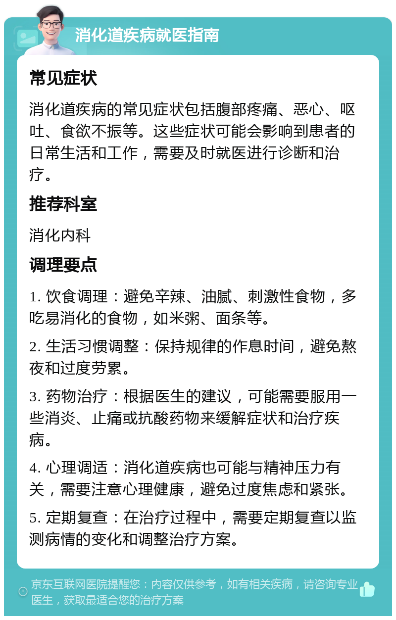 消化道疾病就医指南 常见症状 消化道疾病的常见症状包括腹部疼痛、恶心、呕吐、食欲不振等。这些症状可能会影响到患者的日常生活和工作，需要及时就医进行诊断和治疗。 推荐科室 消化内科 调理要点 1. 饮食调理：避免辛辣、油腻、刺激性食物，多吃易消化的食物，如米粥、面条等。 2. 生活习惯调整：保持规律的作息时间，避免熬夜和过度劳累。 3. 药物治疗：根据医生的建议，可能需要服用一些消炎、止痛或抗酸药物来缓解症状和治疗疾病。 4. 心理调适：消化道疾病也可能与精神压力有关，需要注意心理健康，避免过度焦虑和紧张。 5. 定期复查：在治疗过程中，需要定期复查以监测病情的变化和调整治疗方案。