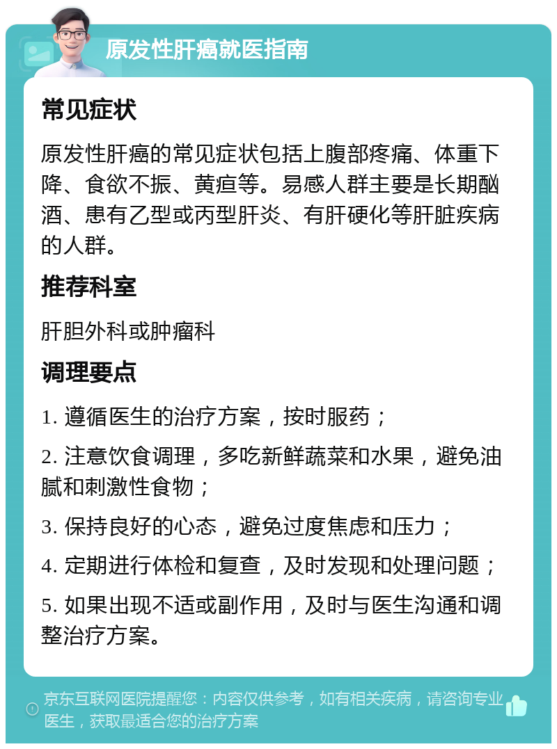 原发性肝癌就医指南 常见症状 原发性肝癌的常见症状包括上腹部疼痛、体重下降、食欲不振、黄疸等。易感人群主要是长期酗酒、患有乙型或丙型肝炎、有肝硬化等肝脏疾病的人群。 推荐科室 肝胆外科或肿瘤科 调理要点 1. 遵循医生的治疗方案，按时服药； 2. 注意饮食调理，多吃新鲜蔬菜和水果，避免油腻和刺激性食物； 3. 保持良好的心态，避免过度焦虑和压力； 4. 定期进行体检和复查，及时发现和处理问题； 5. 如果出现不适或副作用，及时与医生沟通和调整治疗方案。