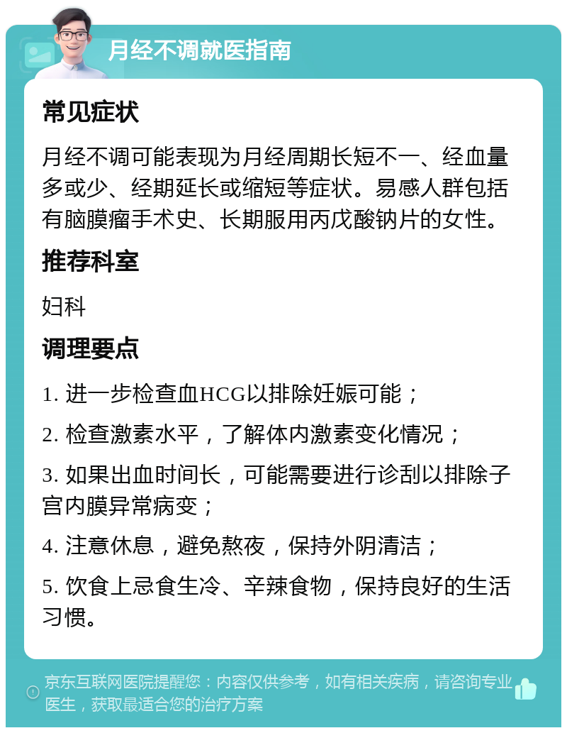 月经不调就医指南 常见症状 月经不调可能表现为月经周期长短不一、经血量多或少、经期延长或缩短等症状。易感人群包括有脑膜瘤手术史、长期服用丙戊酸钠片的女性。 推荐科室 妇科 调理要点 1. 进一步检查血HCG以排除妊娠可能； 2. 检查激素水平，了解体内激素变化情况； 3. 如果出血时间长，可能需要进行诊刮以排除子宫内膜异常病变； 4. 注意休息，避免熬夜，保持外阴清洁； 5. 饮食上忌食生冷、辛辣食物，保持良好的生活习惯。