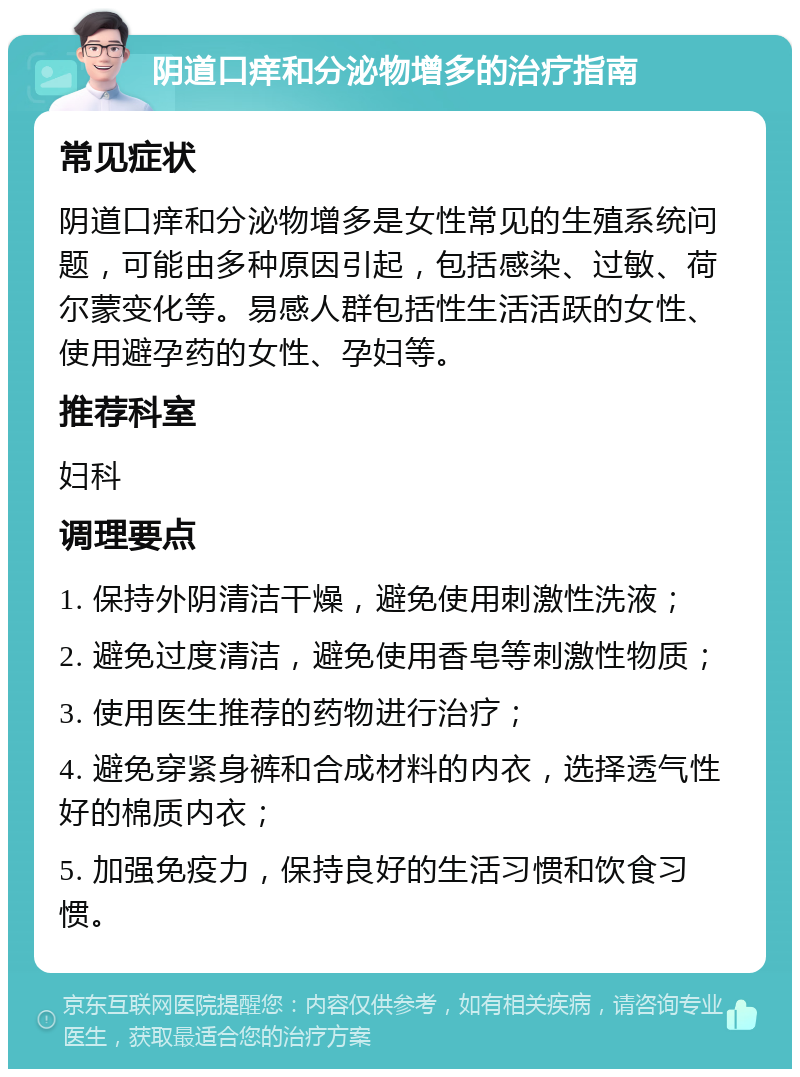 阴道口痒和分泌物增多的治疗指南 常见症状 阴道口痒和分泌物增多是女性常见的生殖系统问题，可能由多种原因引起，包括感染、过敏、荷尔蒙变化等。易感人群包括性生活活跃的女性、使用避孕药的女性、孕妇等。 推荐科室 妇科 调理要点 1. 保持外阴清洁干燥，避免使用刺激性洗液； 2. 避免过度清洁，避免使用香皂等刺激性物质； 3. 使用医生推荐的药物进行治疗； 4. 避免穿紧身裤和合成材料的内衣，选择透气性好的棉质内衣； 5. 加强免疫力，保持良好的生活习惯和饮食习惯。